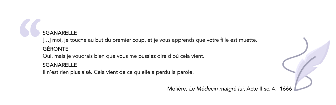 SGANARELLE  […] moi, je touche au but du premier coup, et je vous apprends que votre fille est muette.<br />
GÉRONTE Oui, mais je voudrais bien que vous me pussiez dire d’où cela vient.<br />
SGANARELLE Il n’est rien plus aisé. Cela vient de ce qu’elle a perdu la parole. (Molière, Le Médecin malgré lui)