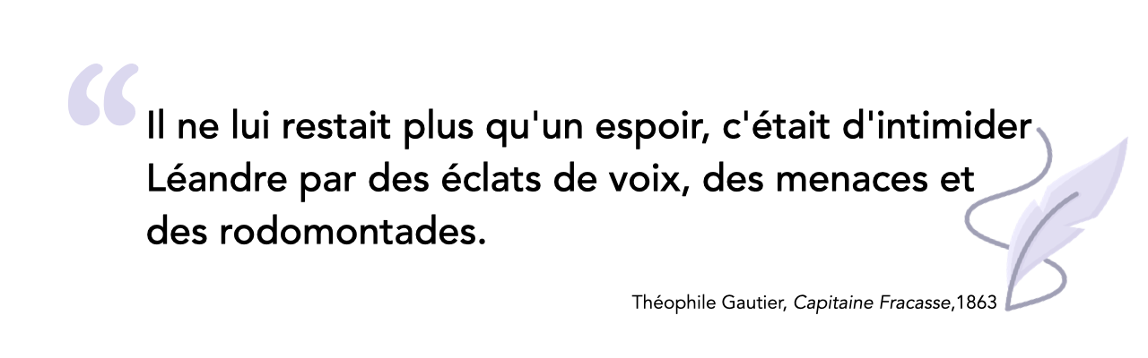 Il ne lui restait plus qu'un espoir, c'était d'intimider Léandre par des éclats de voix, des menaces et des rodomontades. Théophile Gautier, Le Capitaine Fracasse