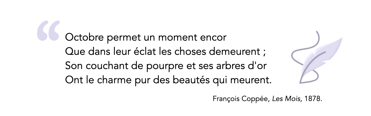 « Octobre permet un moment encor/  Que dans leur éclat les choses demeurent ; Son couchant de pourpre et ses arbres d'or / Ont le charme pur des beautés qui meurent. »<br />
François Coppée, Les Mois, 1878. 